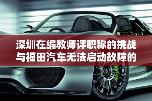 深圳在编教师评职称的挑战与福田汽车无法启动故障的学术探讨,深圳在编教师评职称难不难,福田汽车无法启动故障论文