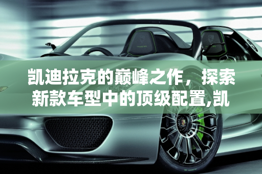 凯迪拉克的巅峰之作，探索新款车型中的顶级配置,凯迪拉克配置最好的车型，新款车型凯迪拉克