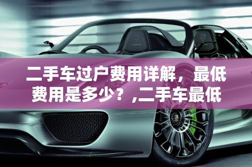 二手车过户费用详解，最低费用是多少？,二手车最低过户费用多少钱
