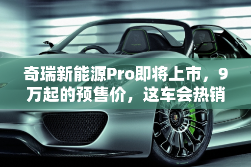 奇瑞新能源Pro即将上市，9万起的预售价，这车会热销吗？,奇瑞新能源  Pro即将上市，9万起的预售价，这车会热销吗