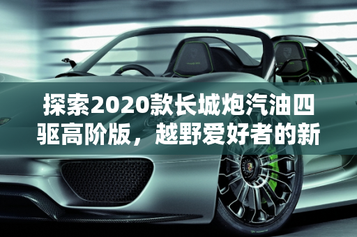 探索2020款长城炮汽油四驱高阶版，越野爱好者的新选择,2020款长城炮汽油四驱高阶版有人要吗