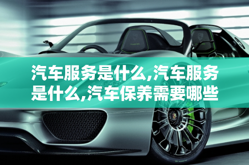 汽车服务是什么,汽车服务是什么,汽车保养需要哪些服务