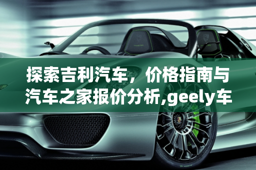 探索吉利汽车，价格指南与汽车之家报价分析,geely车什么价格，汽车之家吉利汽车报价