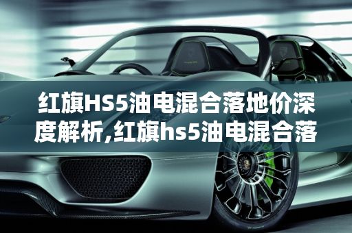 红旗HS5油电混合落地价深度解析,红旗hs5油电混合落地价
