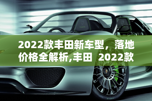 2022款丰田新车型，落地价格全解析,丰田  2022款落地多少钱,  2022新款车型