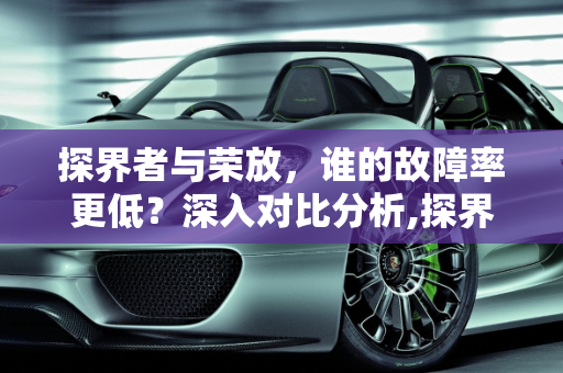 探界者与荣放，谁的故障率更低？深入对比分析,探界者和荣放哪个故障率低