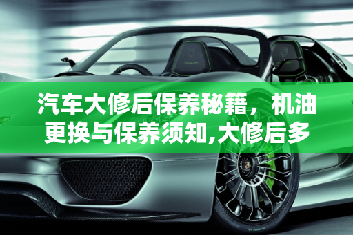 汽车大修后保养秘籍，机油更换与保养须知,大修后多久换机油，汽车大修后需要保养吗