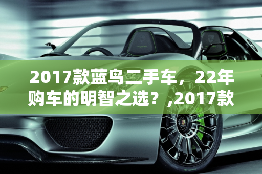 2017款蓝鸟二手车，22年购车的明智之选？,2017款蓝鸟二手车值得买吗，22年买日产蓝鸟二手车