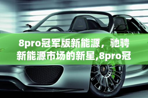 8pro冠军版新能源，驰骋新能源市场的新星,8pro冠军版新能源上市时间，驰聘新能源