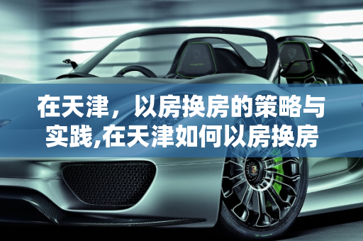 在天津，以房换房的策略与实践,在天津如何以房换房