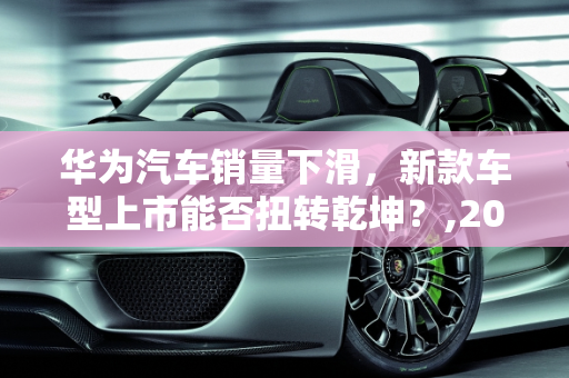 华为汽车销量下滑，新款车型上市能否扭转乾坤？,2022 年 8 月华为汽车销量下降，新款车型上市引发市场关注