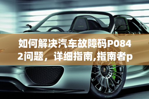 如何解决汽车故障码P0842问题，详细指南,指南者p0842故障码怎么解决，汽车故障码0842