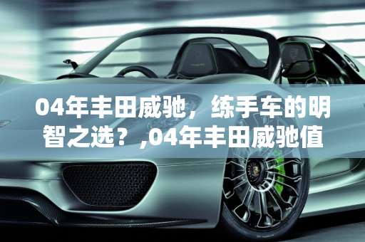 04年丰田威驰，练手车的明智之选？,04年丰田威驰值得买来练手吗