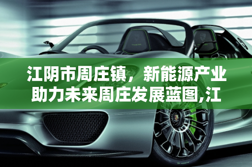 江阴市周庄镇，新能源产业助力未来周庄发展蓝图,江阴市周庄镇未来周庄的发展蓝图,周庄新能源