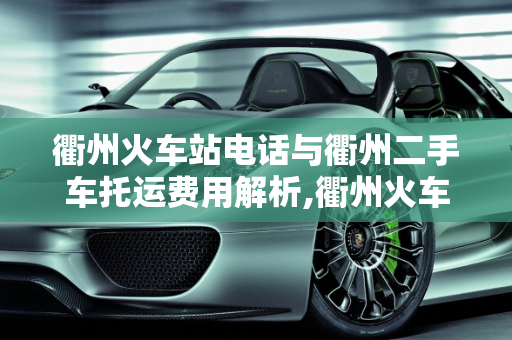 衢州火车站电话与衢州二手车托运费用解析,衢州火车站电话，衢州二手车托运多少钱