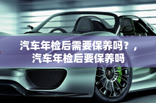 汽车年检后需要保养吗？,汽车年检后要保养吗