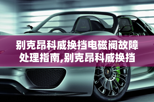 别克昂科威换挡电磁阀故障处理指南,别克昂科威换挡电磁阀关闭怎么弄,昂科威汽车自动关闭器故障