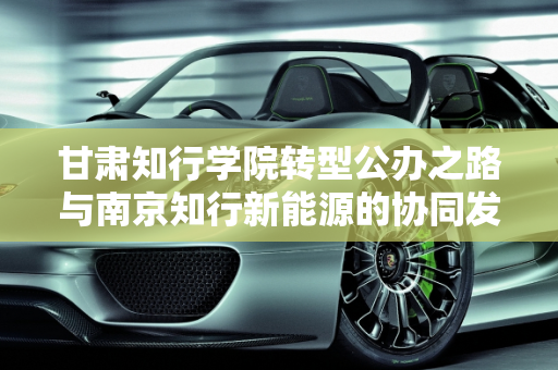 甘肃知行学院转型公办之路与南京知行新能源的协同发展,甘肃知行学院能转公办的吗,南京知行新能源