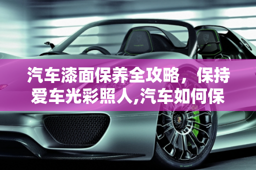 汽车漆面保养全攻略，保持爱车光彩照人,汽车如何保养漆面