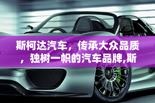 斯柯达汽车，传承大众品质，独树一帜的汽车品牌,斯柯达汽车怎么样，有大众的品质吗
