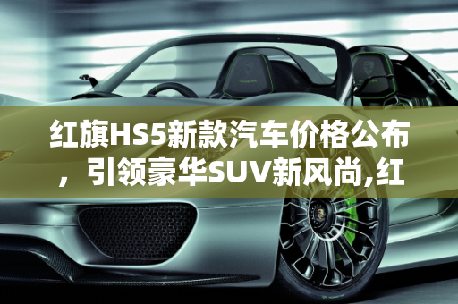 红旗HS5新款汽车价格公布，引领豪华SUV新风尚,红旗 HS5 新款汽车价格公布