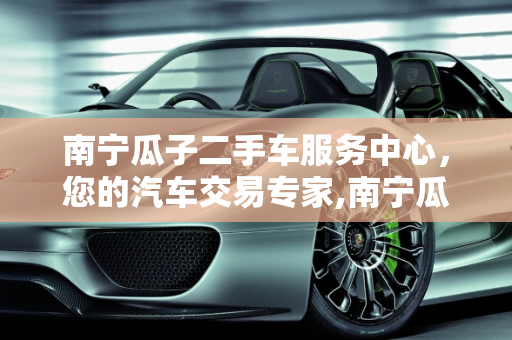 南宁瓜子二手车服务中心，您的汽车交易专家,南宁瓜子二手车服务中心电话