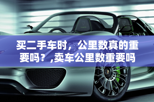 买二手车时，公里数真的重要吗？,卖车公里数重要吗，买二手车要在意公里数吗