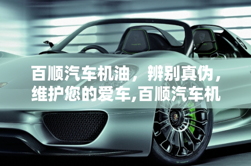 百顺汽车机油，辨别真伪，维护您的爱车,百顺汽车机油真的假的，百顺汽车保养假机油