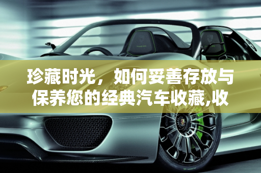 珍藏时光，如何妥善存放与保养您的经典汽车收藏,收藏的汽车怎样存放，收藏的汽车要怎么保养