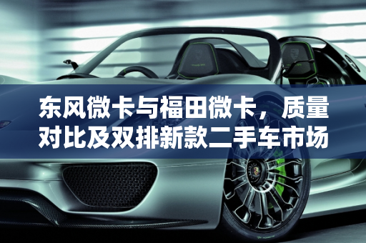 东风微卡与福田微卡，质量对比及双排新款二手车市场分析,东风微卡和福田微卡哪个质量好,东风微卡双排新款二手车