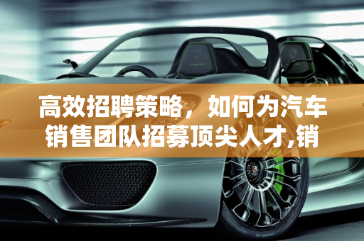 高效招聘策略，如何为汽车销售团队招募顶尖人才,销售汽车怎么招聘？