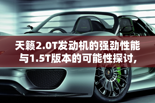 天籁2.0T发动机的强劲性能与1.5T版本的可能性探讨,天籁2.0T发动机这么强，怎么不出1.5T版本用在日产各车型