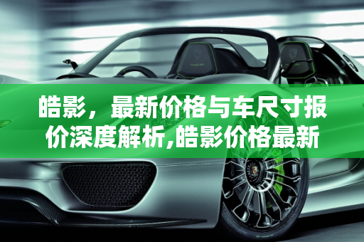 皓影，最新价格与车尺寸报价深度解析,皓影价格最新车尺寸报价，汽车报价皓影