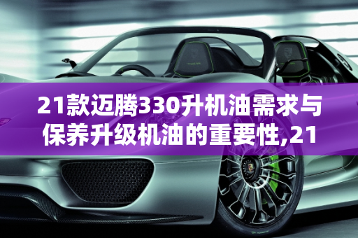 21款迈腾330升机油需求与保养升级机油的重要性,21款迈腾330多少升机油,汽车保养需要升级机油