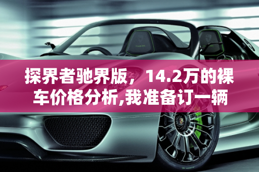 探界者驰界版，14.2万的裸车价格分析,我准备订一辆探界者驰界，裸车14.2万，这个价格怎么样